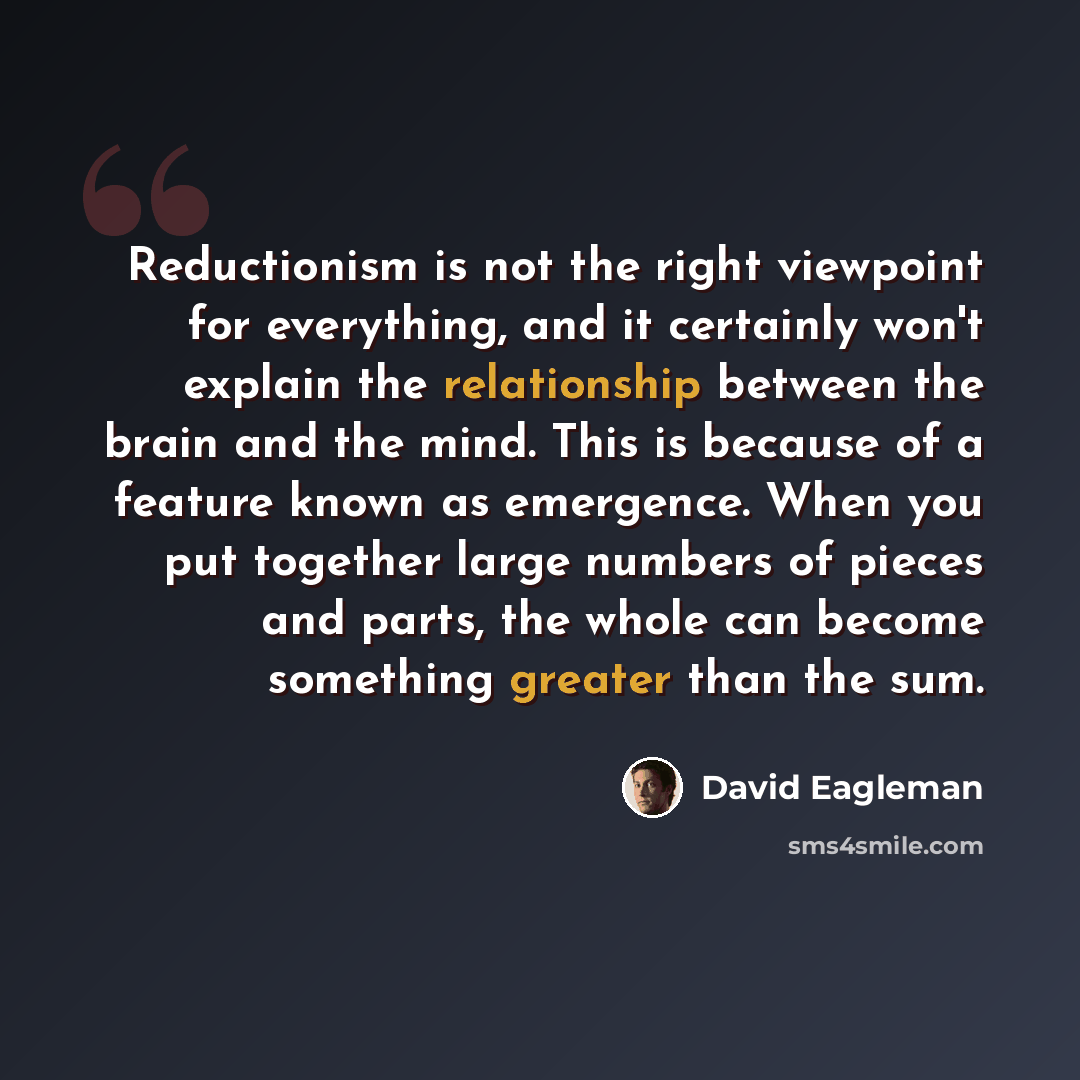 “Reductionism is not the right viewpoint for everything, and it certainly won't explain the relationship between the brain and the mind. This is because of a feature known as emergence. When you put together large numbers of pieces and parts, the whole can become something greater than the sum.” quote by David Eagleman