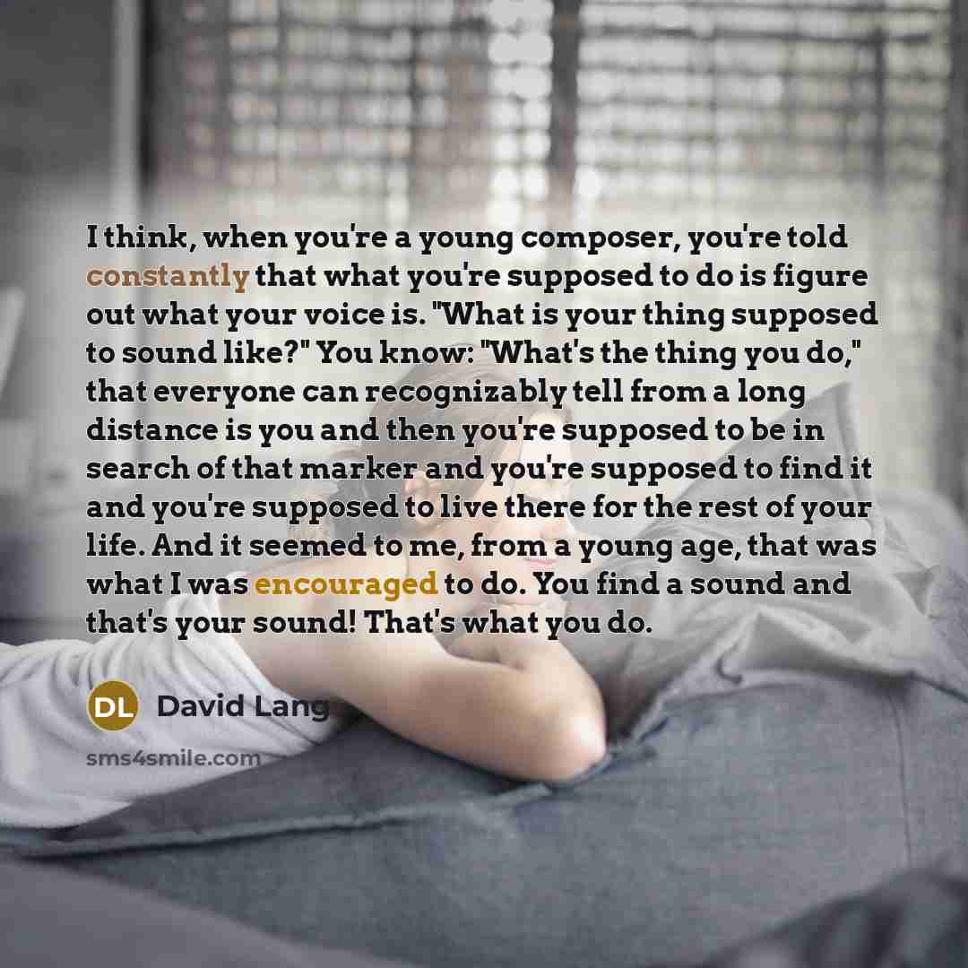 “I think, when you're a young composer, you're told constantly that what you're supposed to do is figure out what your voice is. "What is your thing supposed to sound like?" You know: "What's the thing you do," that everyone can recognizably tell from a long distance is you and then you're supposed…” quote by David Lang