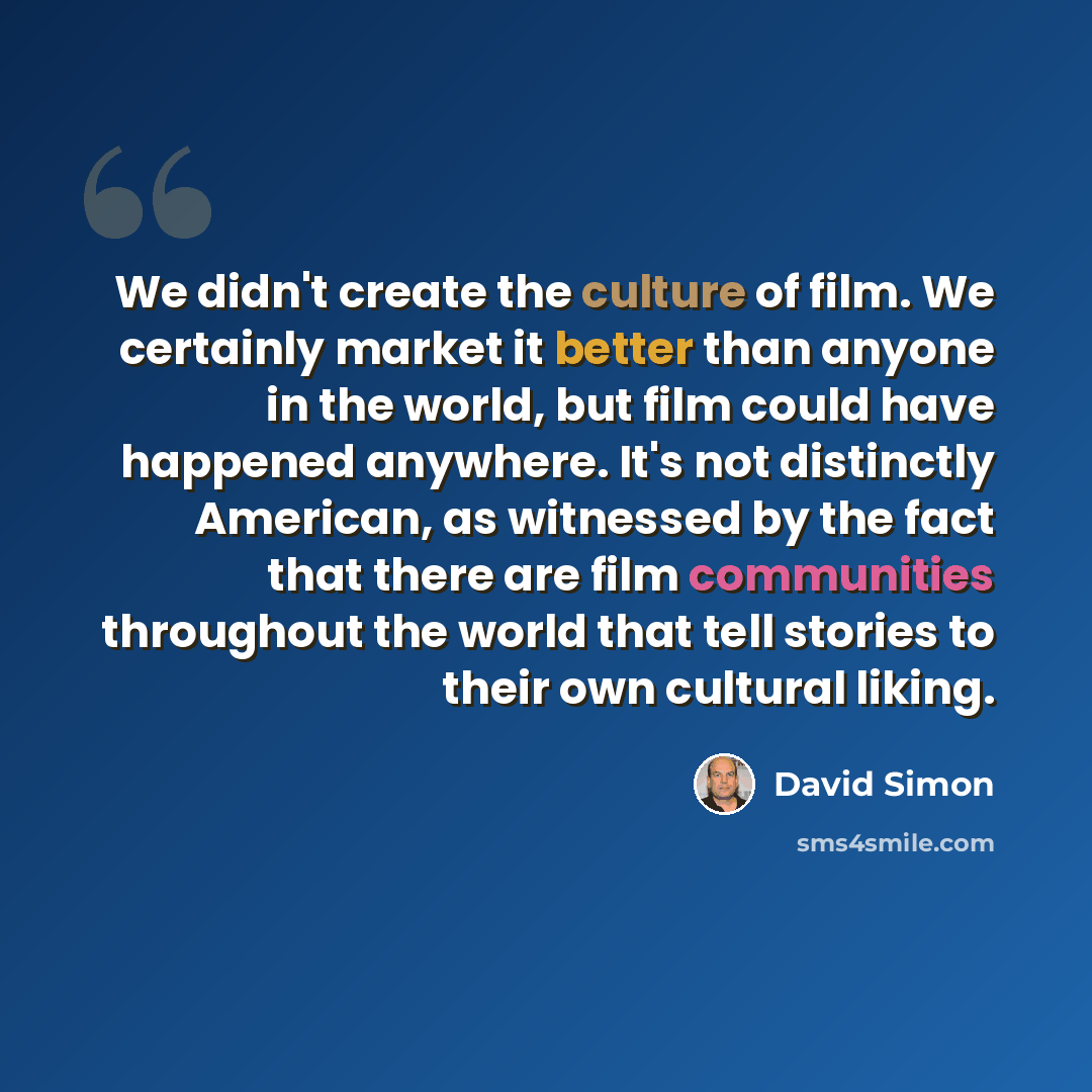 “We didn't create the culture of film. We certainly market it better than anyone in the world, but film could have happened anywhere. It's not distinctly American, as witnessed by the fact that there are film communities throughout the world that tell stories to their own cultural liking.” quote by David Simon