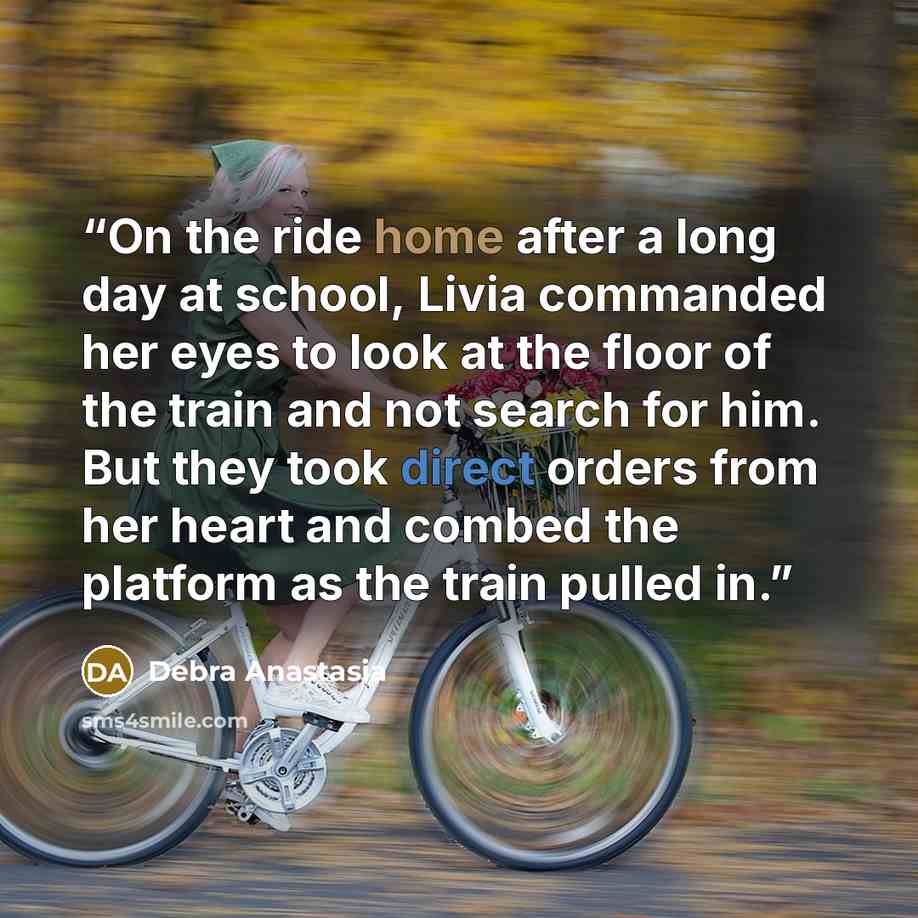 “On the ride home after a long day at school, Livia commanded her eyes to look at the floor of the train and not search for him. But they took direct orders from her heart and combed the platform as the train pulled in.” quote by Debra Anastasia