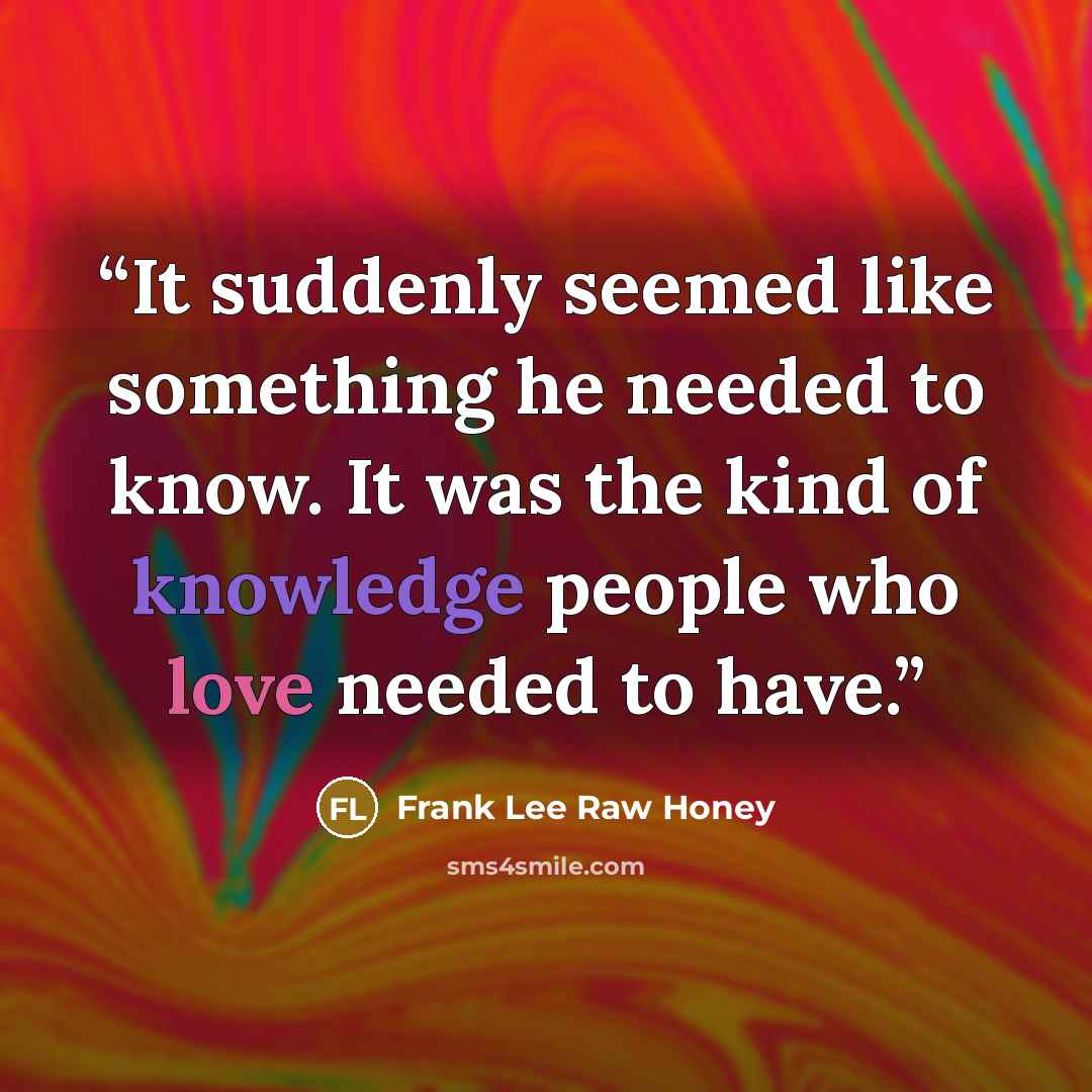 “It suddenly seemed like something he needed to know. It was the kind of knowledge people who love needed to have.” quote by Frank Lee Raw Honey