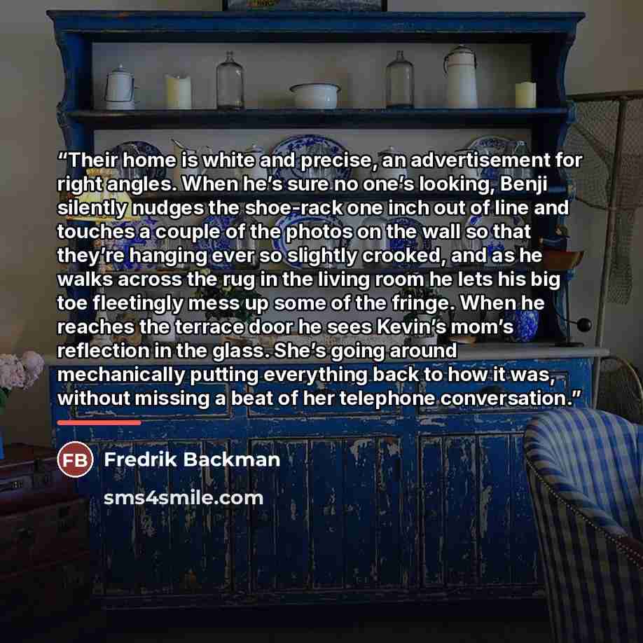 “Their home is white and precise, an advertisement for right angles. When he’s sure no one’s looking, Benji silently nudges the shoe-rack one inch out of line and touches a couple of the photos on the wall so that they’re hanging ever so slightly crooked, and as he walks across the rug in the…” quote by Fredrik Backman