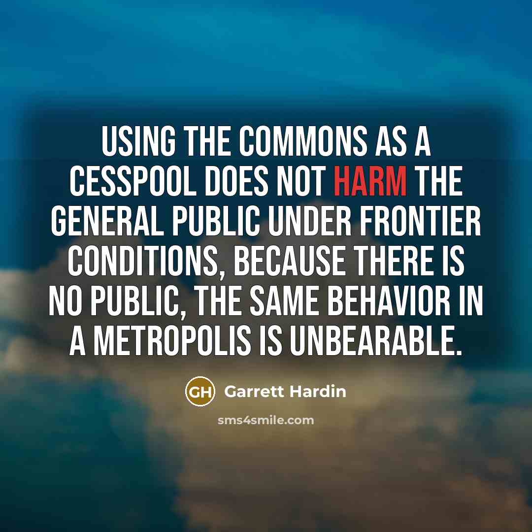 “Using the commons as a cesspool does not harm the general public under frontier conditions, because there is no public, the same behavior in a metropolis is unbearable.” quote by Garrett Hardin