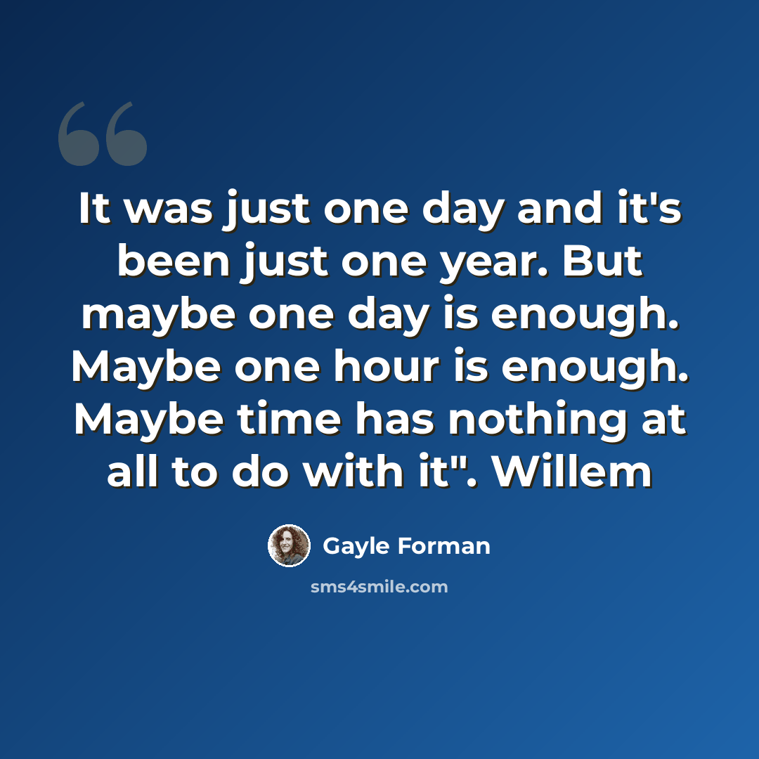 “It was just one day and it's been just one year. But maybe one day is enough. Maybe one hour is enough. Maybe time has nothing at all to do with it". Willem” quote by Gayle Forman