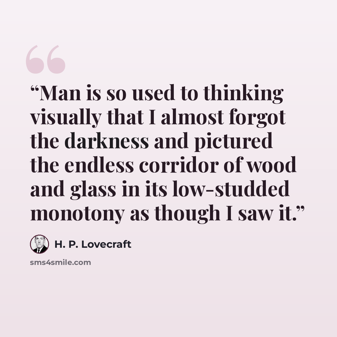 “Man is so used to thinking visually that I almost forgot the darkness and pictured the endless corridor of wood and glass in its low-studded monotony as though I saw it.” quote by H. P. Lovecraft