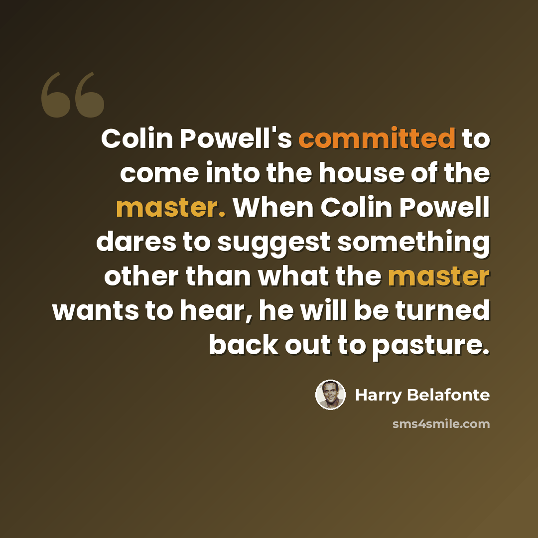 “Colin Powell's committed to come into the house of the master. When Colin Powell dares to suggest something other than what the master wants to hear, he will be turned back out to pasture.” quote by Harry Belafonte