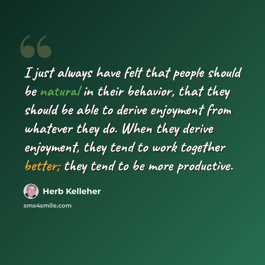 “I just always have felt that people should be natural in their behavior, that they should be able to derive enjoyment from whatever they do. When they derive enjoyment, they tend to work together better; they tend to be more productive.” quote by Herb Kelleher