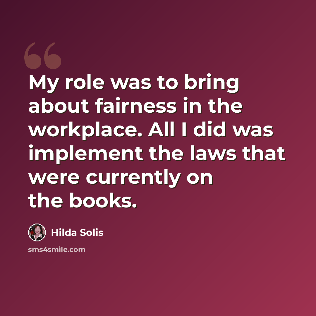 “My role was to bring about fairness in the workplace. All I did was implement the laws that were currently on the books.” quote by Hilda Solis