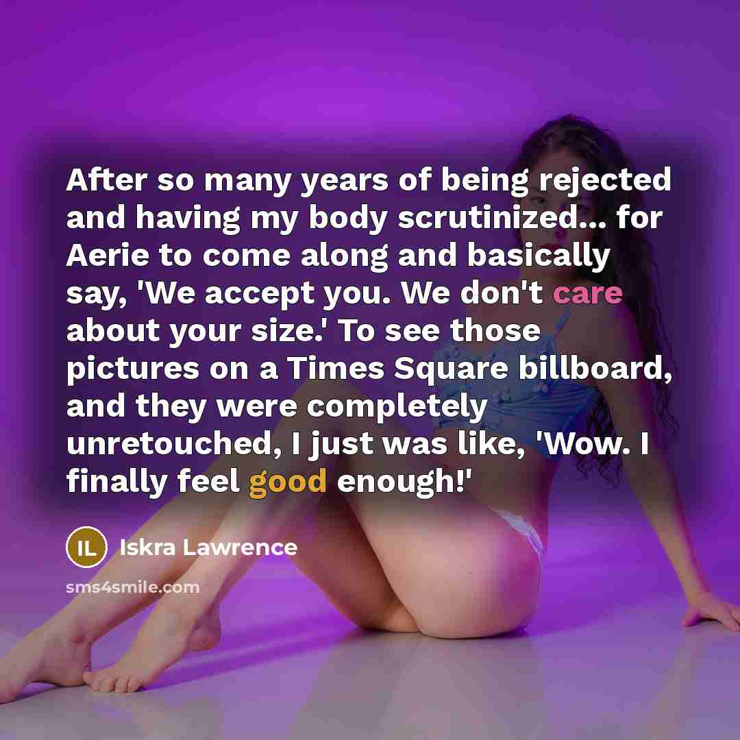 “After so many years of being rejected and having my body scrutinized... for Aerie to come along and basically say, 'We accept you. We don't care about your size.' To see those pictures on a Times Square billboard, and they were completely unretouched, I just was like, 'Wow. I finally feel good…” quote by Iskra Lawrence