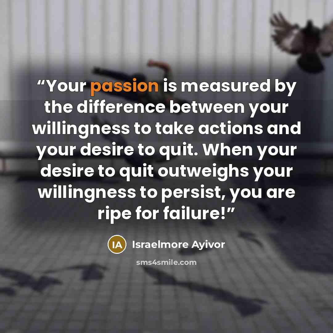 “Your passion is measured by the difference between your willingness to take actions and your desire to quit. When your desire to quit outweighs your willingness to persist, you are ripe for failure!” quote by Israelmore Ayivor