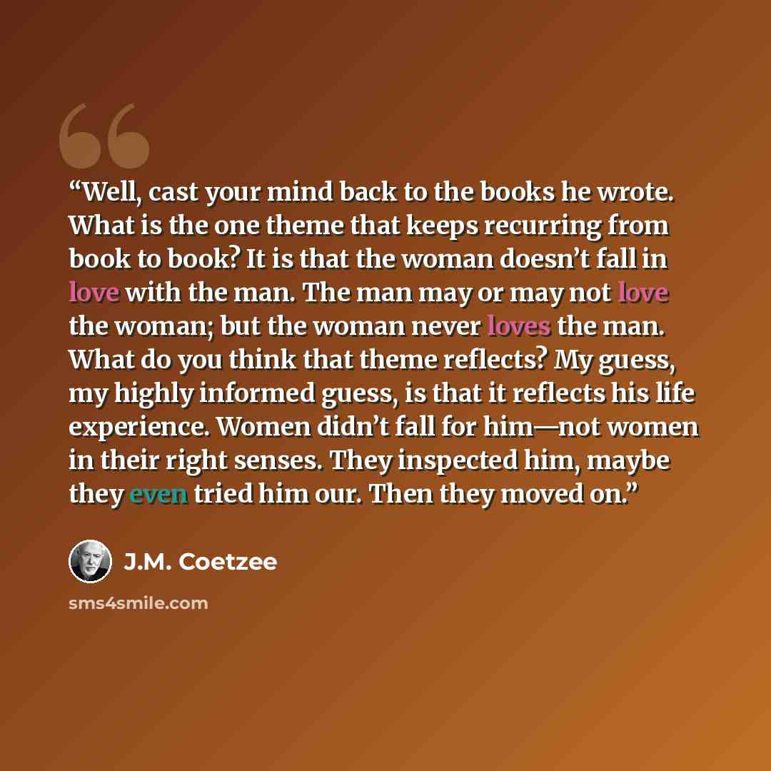“Well, cast your mind back to the books he wrote. What is the one theme that keeps recurring from book to book? It is that the woman doesn’t fall in love with the man. The man may or may not love the woman; but the woman never loves the man. What do you think that theme reflects? My guess, my…” quote by J.M. Coetzee