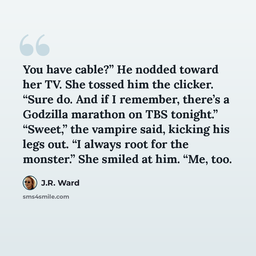 “You have cable?” He nodded toward her TV. She tossed him the clicker. “Sure do. And if I remember, there’s a Godzilla marathon on TBS tonight.” “Sweet,” the vampire said, kicking his legs out. “I always root for the monster.” She smiled at him. “Me, too.” quote by J.R. Ward