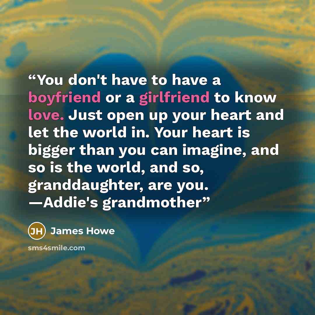 “You don't have to have a boyfriend or a girlfriend to know love. Just open up your heart and let the world in. Your heart is bigger than you can imagine, and so is the world, and so, granddaughter, are you. —Addie's grandmother” quote by James Howe
