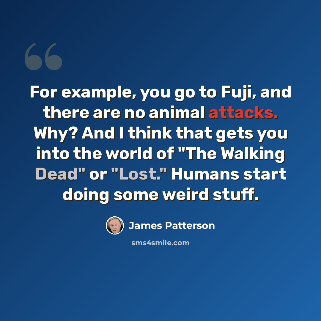 “For example, you go to Fuji, and there are no animal attacks. Why? And I think that gets you into the world of "The Walking Dead" or "Lost." Humans start doing some weird stuff.” quote by James Patterson