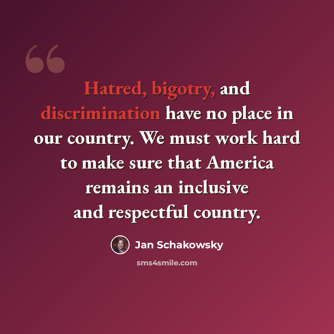 “Hatred, bigotry, and discrimination have no place in our country. We must work hard to make sure that America remains an inclusive and respectful country.” quote by Jan Schakowsky