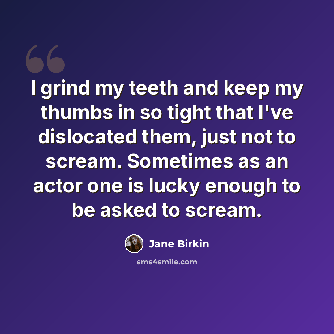 “I grind my teeth and keep my thumbs in so tight that I've dislocated them, just not to scream. Sometimes as an actor one is lucky enough to be asked to scream.” quote by Jane Birkin