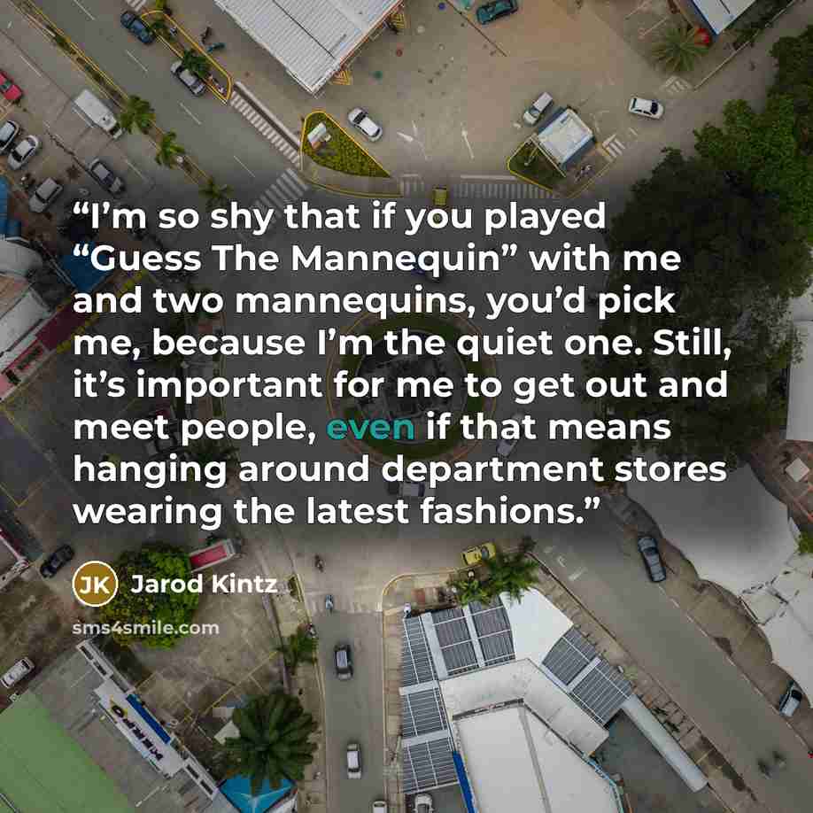 “I’m so shy that if you played “Guess The Mannequin” with me and two mannequins, you’d pick me, because I’m the quiet one. Still, it’s important for me to get out and meet people, even if that means hanging around department stores wearing the latest fashions.” quote by Jarod Kintz