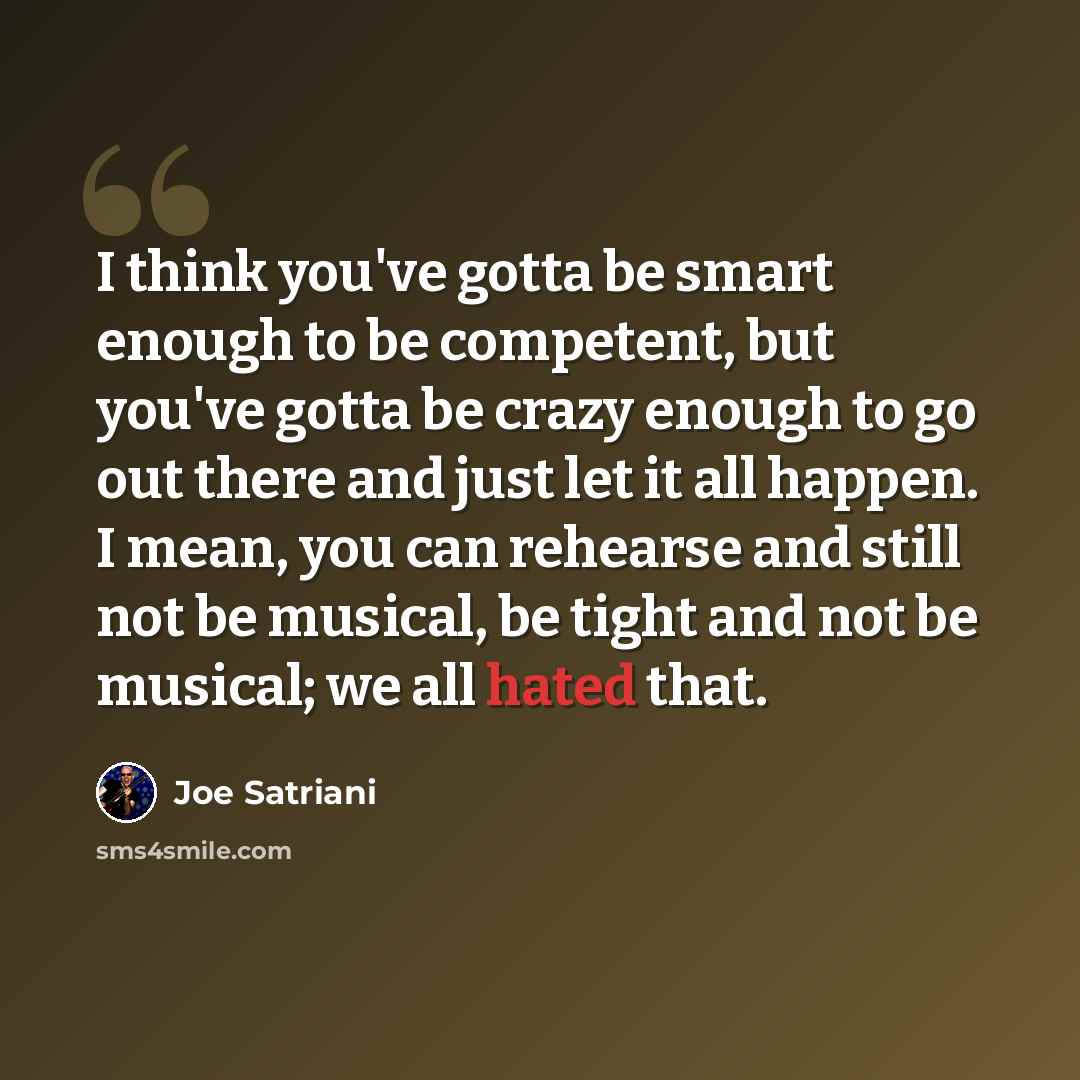 “I think you've gotta be smart enough to be competent, but you've gotta be crazy enough to go out there and just let it all happen. I mean, you can rehearse and still not be musical, be tight and not be musical; we all hated that.” quote by Joe Satriani