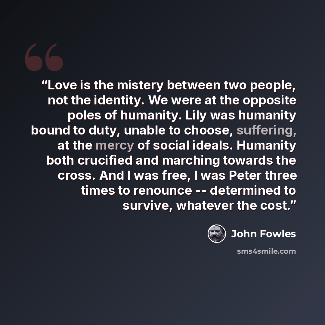 “Love is the mistery between two people, not the identity. We were at the opposite poles of humanity. Lily was humanity bound to duty, unable to choose, suffering, at the mercy of social ideals. Humanity both crucified and marching towards the cross. And I was free, I was Peter three times to…” quote by John Fowles