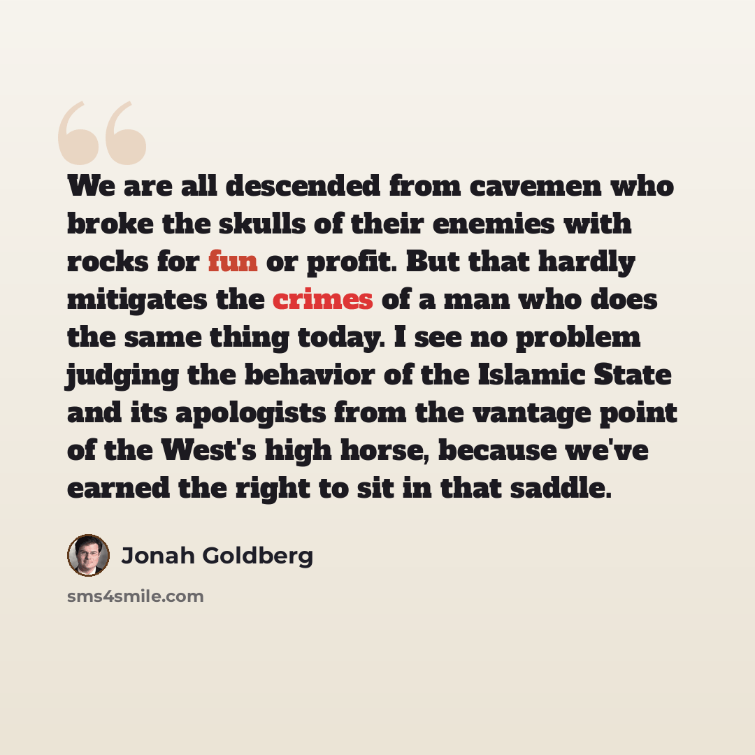 “We are all descended from cavemen who broke the skulls of their enemies with rocks for fun or profit. But that hardly mitigates the crimes of a man who does the same thing today. I see no problem judging the behavior of the Islamic State and its apologists from the vantage point of the West's high…” quote by Jonah Goldberg