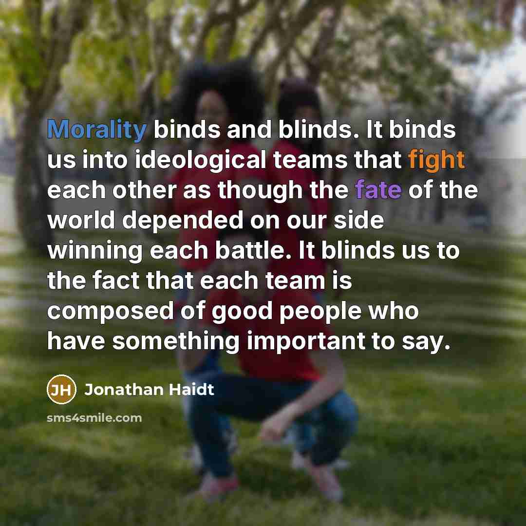 “Morality binds and blinds. It binds us into ideological teams that fight each other as though the fate of the world depended on our side winning each battle. It blinds us to the fact that each team is composed of good people who have something important to say.” quote by Jonathan Haidt