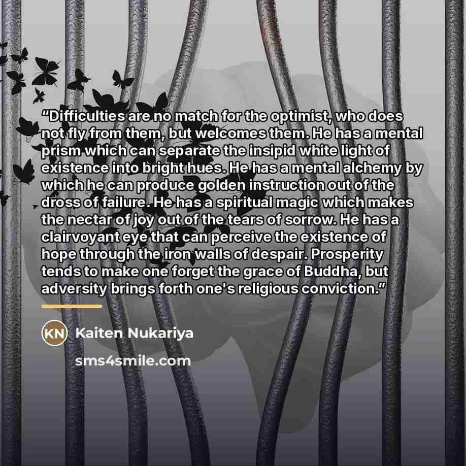 “Difficulties are no match for the optimist, who does not fly from them, but welcomes them. He has a mental prism which can separate the insipid white light of existence into bright hues. He has a mental alchemy by which he can produce golden instruction out of the dross of failure. He has a…” quote by Kaiten Nukariya