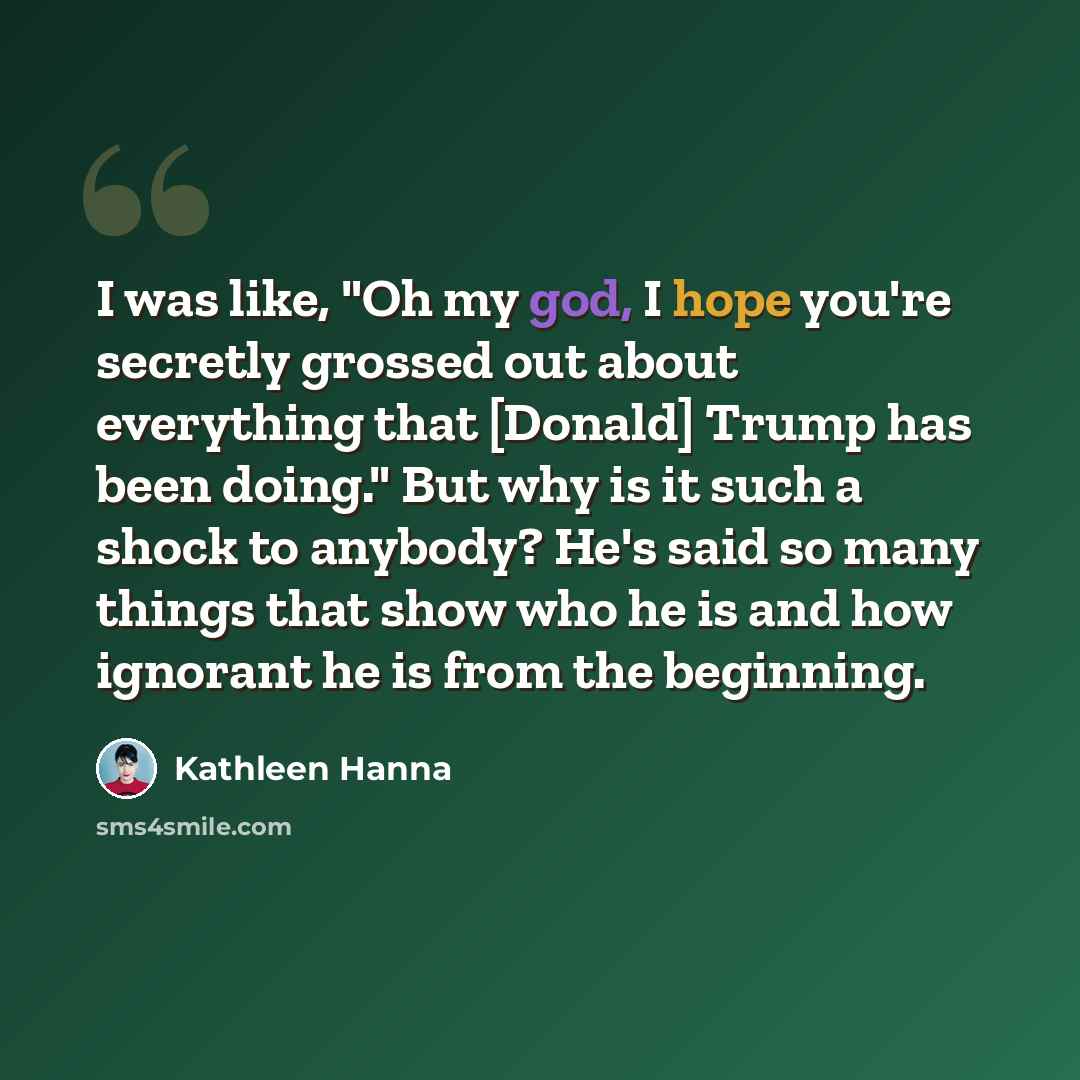 “I was like, "Oh my god, I hope you're secretly grossed out about everything that [Donald] Trump has been doing." But why is it such a shock to anybody? He's said so many things that show who he is and how ignorant he is from the beginning.” quote by Kathleen Hanna