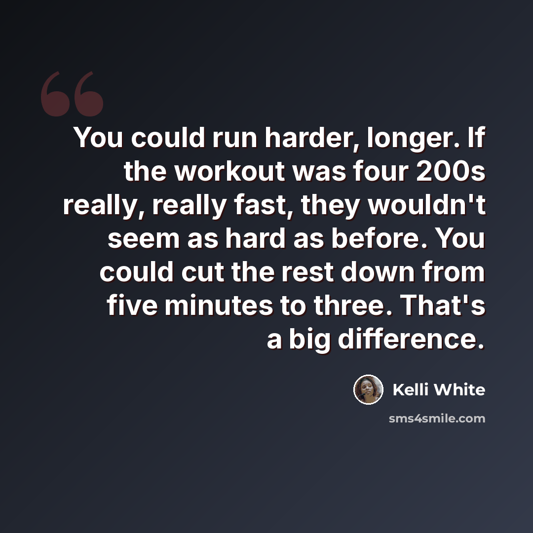 “You could run harder, longer. If the workout was four 200s really, really fast, they wouldn't seem as hard as before. You could cut the rest down from five minutes to three. That's a big difference.” quote by Kelli White