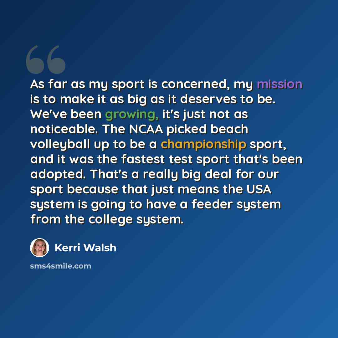“As far as my sport is concerned, my mission is to make it as big as it deserves to be. We've been growing, it's just not as noticeable. The NCAA picked beach volleyball up to be a championship sport, and it was the fastest test sport that's been adopted. That's a really big deal for our sport…” quote by Kerri Walsh