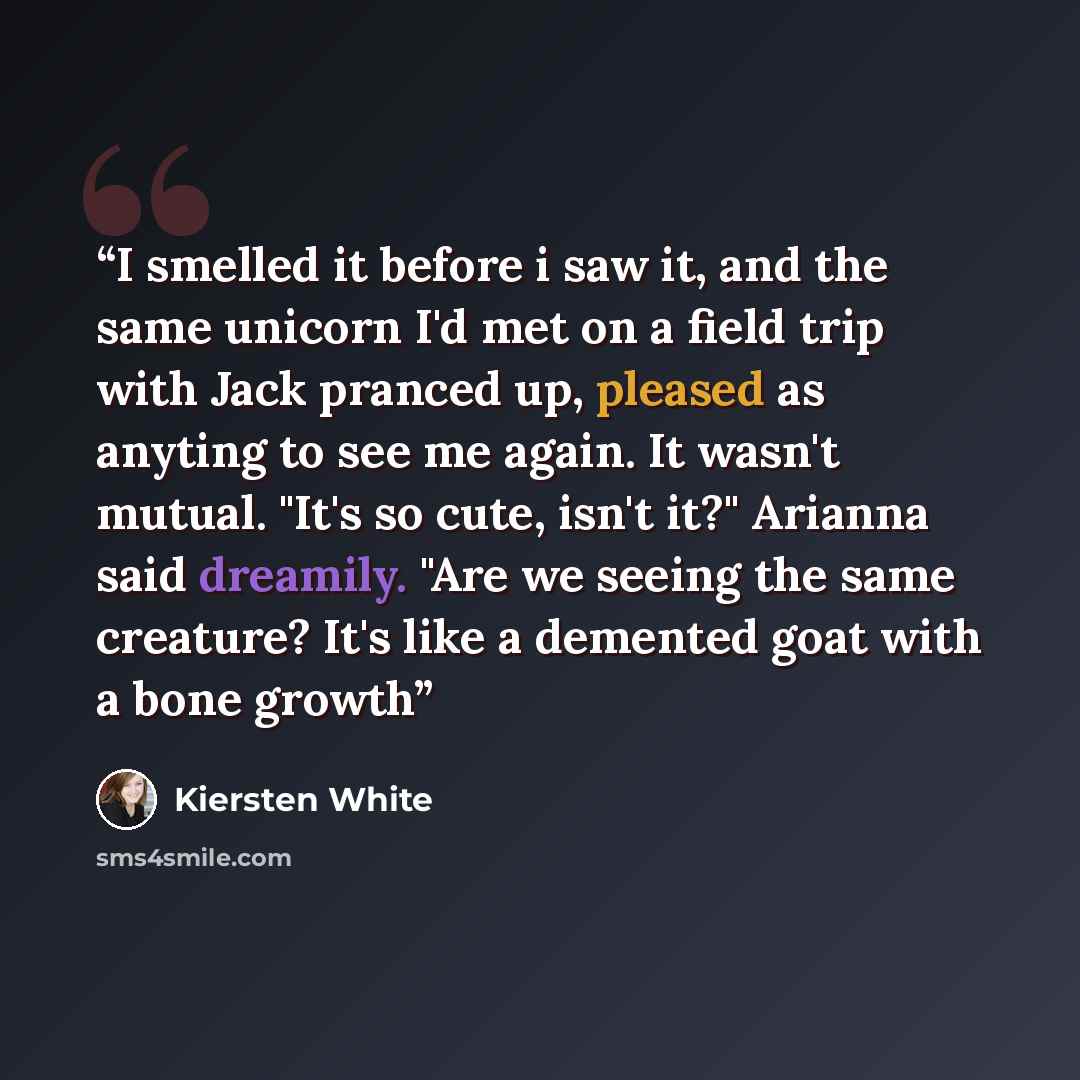 “I smelled it before i saw it, and the same unicorn I'd met on a field trip with Jack pranced up, pleased as anyting to see me again. It wasn't mutual. "It's so cute, isn't it?" Arianna said dreamily. "Are we seeing the same creature? It's like a demented goat with a bone growth” quote by Kiersten White
