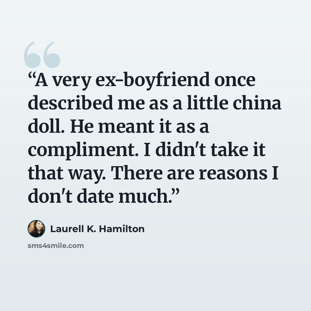 “A very ex-boyfriend once described me as a little china doll. He meant it as a compliment. I didn't take it that way. There are reasons I don't date much.” quote by Laurell K. Hamilton