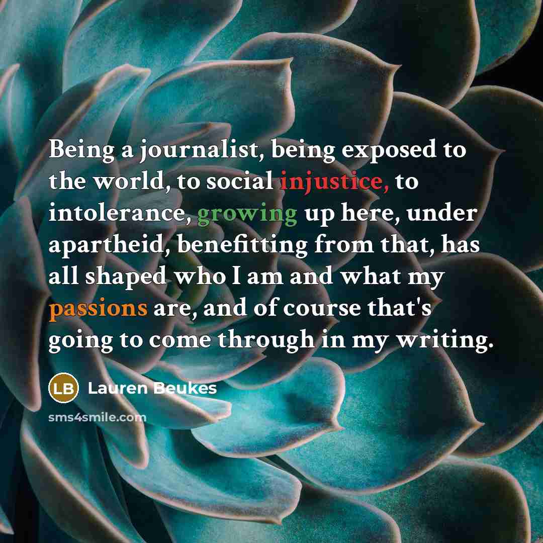 “Being a journalist, being exposed to the world, to social injustice, to intolerance, growing up here, under apartheid, benefitting from that, has all shaped who I am and what my passions are, and of course that's going to come through in my writing.” quote by Lauren Beukes