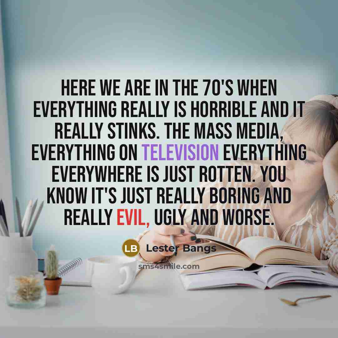 “Here we are in the 70's when everything really is horrible and it really stinks. The mass media, everything on television everything everywhere is just rotten. You know it's just really boring and really evil, ugly and worse.” quote by Lester Bangs