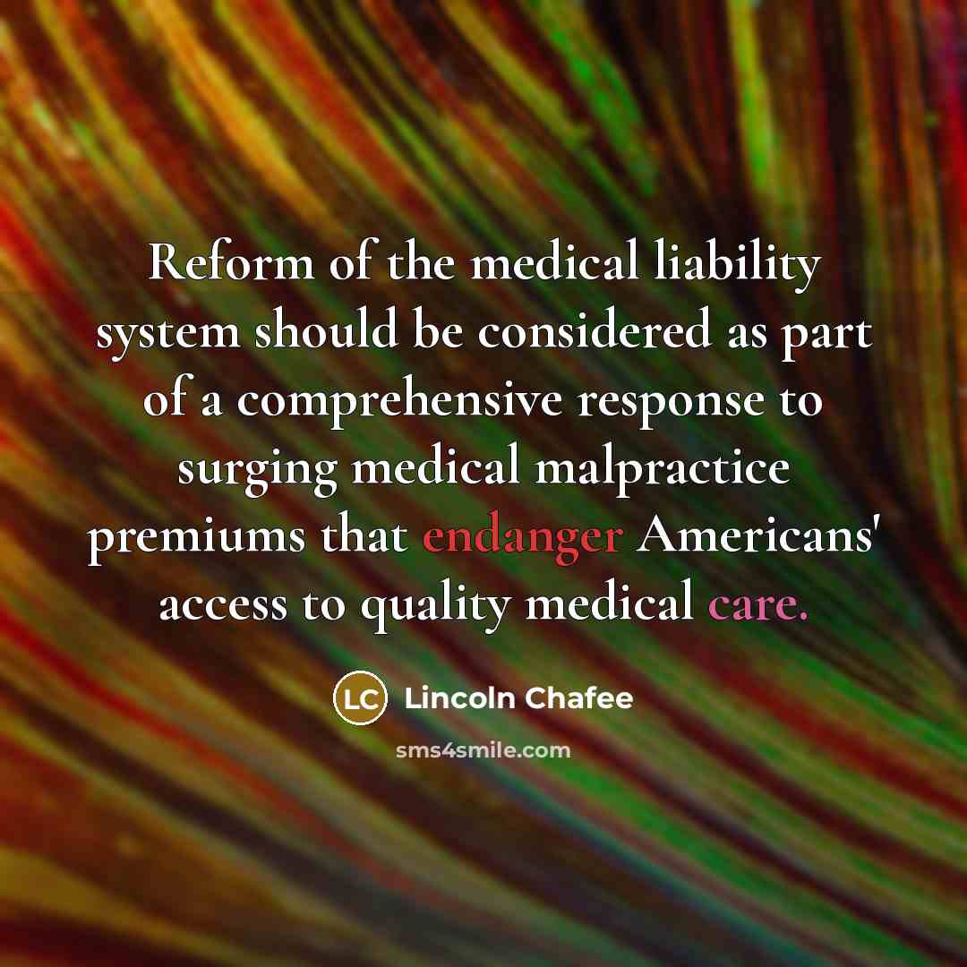 “Reform of the medical liability system should be considered as part of a comprehensive response to surging medical malpractice premiums that endanger Americans' access to quality medical care.” quote by Lincoln Chafee