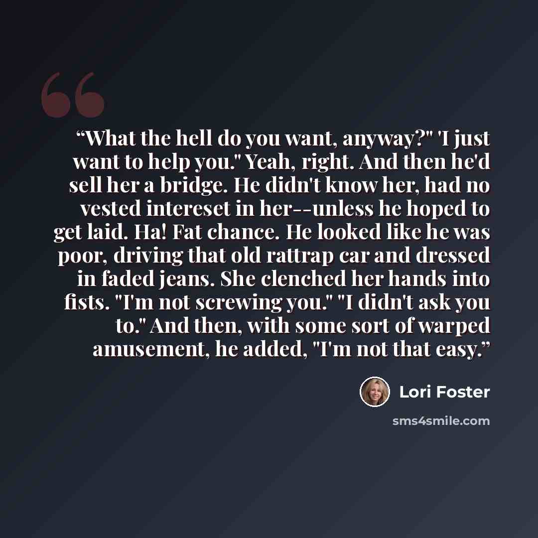 “What the hell do you want, anyway?" 'I just want to help you." Yeah, right. And then he'd sell her a bridge. He didn't know her, had no vested intereset in her--unless he hoped to get laid. Ha! Fat chance. He looked like he was poor, driving that old rattrap car and dressed in faded jeans. She…” quote by Lori Foster