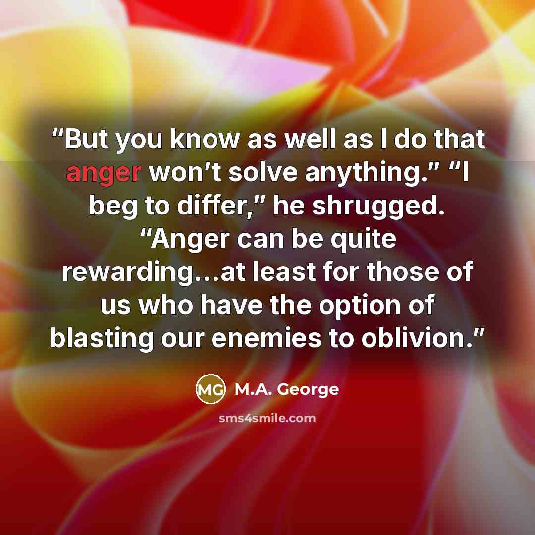 “But you know as well as I do that anger won’t solve anything.” “I beg to differ,” he shrugged. “Anger can be quite rewarding…at least for those of us who have the option of blasting our enemies to oblivion.” quote by M.A. George