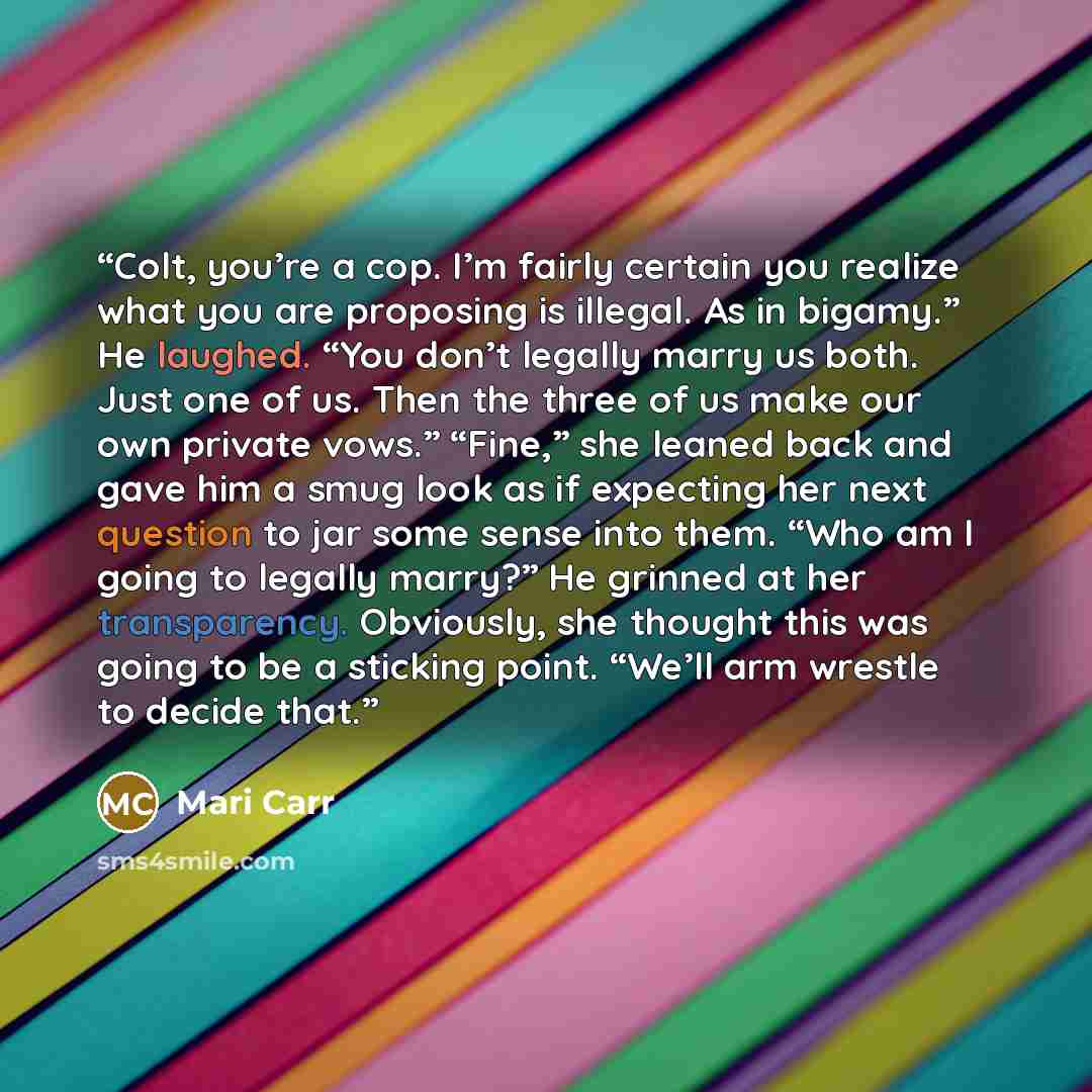 “Colt, you’re a cop. I’m fairly certain you realize what you are proposing is illegal. As in bigamy.” He laughed. “You don’t legally marry us both. Just one of us. Then the three of us make our own private vows.” “Fine,” she leaned back and gave him a smug look as if expecting her next question to…” quote by Mari Carr