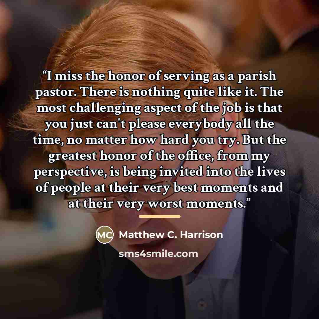 “I miss the honor of serving as a parish pastor. There is nothing quite like it. The most challenging aspect of the job is that you just can't please everybody all the time, no matter how hard you try. But the greatest honor of the office, from my perspective, is being invited into the lives of…” quote by Matthew C. Harrison