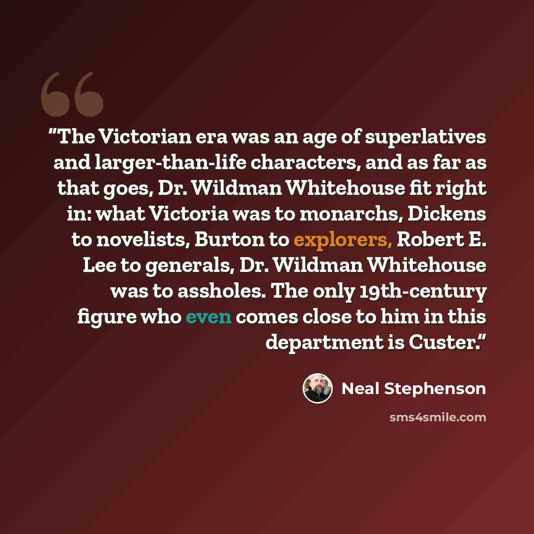 “The Victorian era was an age of superlatives and larger-than-life characters, and as far as that goes, Dr. Wildman Whitehouse fit right in: what Victoria was to monarchs, Dickens to novelists, Burton to explorers, Robert E. Lee to generals, Dr. Wildman Whitehouse was to assholes. The only…” quote by Neal Stephenson