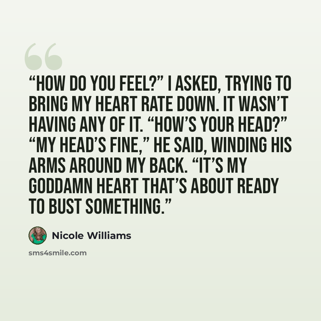 “How do you feel?” I asked, trying to bring my heart rate down. It wasn’t having any of it. “How’s your head?” “My head’s fine,” he said, winding his arms around my back. “It’s my goddamn heart that’s about ready to bust something.” quote by Nicole Williams