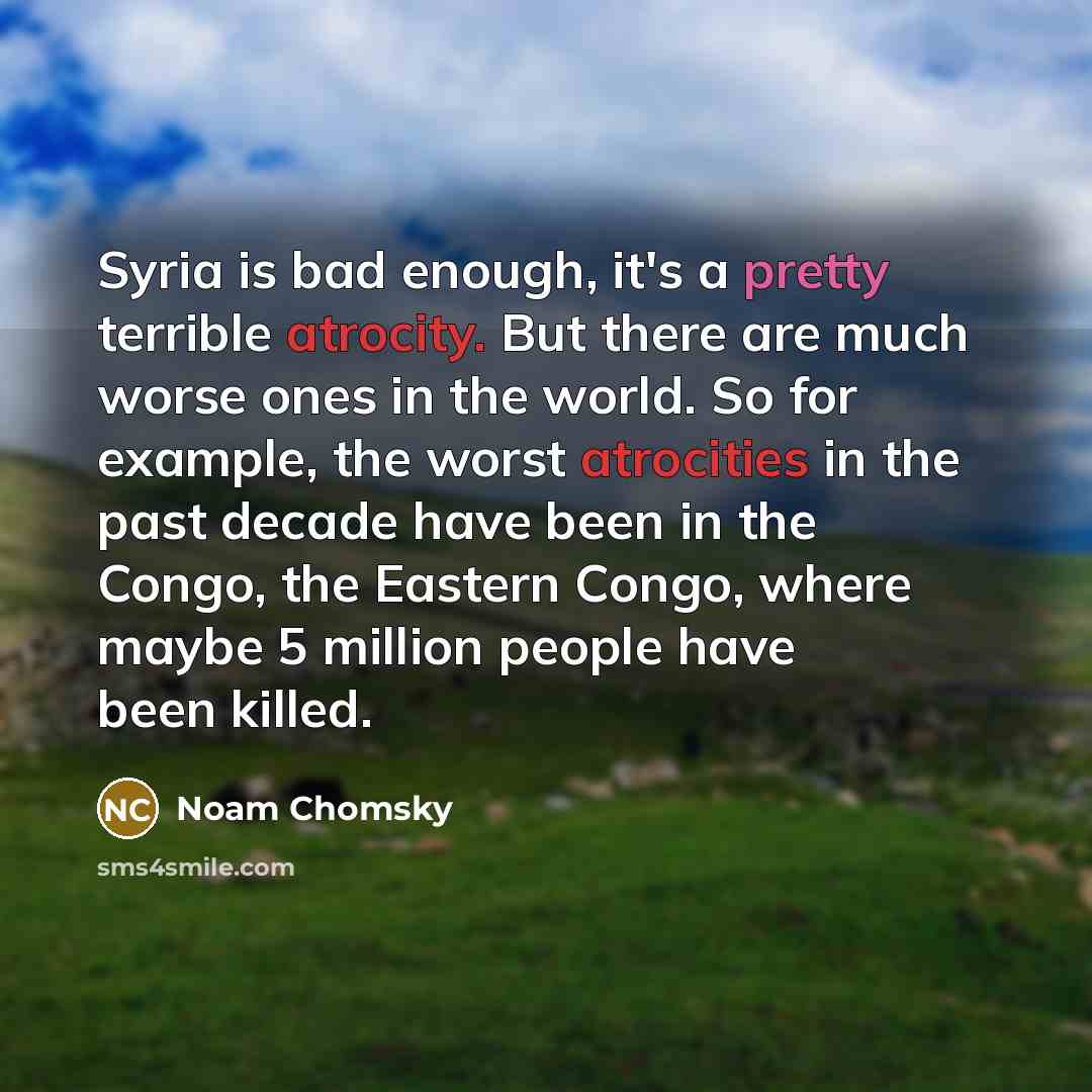 “Syria is bad enough, it's a pretty terrible atrocity. But there are much worse ones in the world. So for example, the worst atrocities in the past decade have been in the Congo, the Eastern Congo, where maybe 5 million people have been killed.” quote by Noam Chomsky