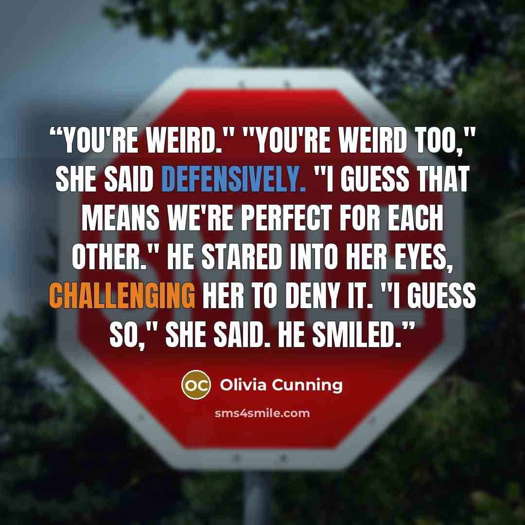 “You're weird." "You're weird too," she said defensively. "I guess that means we're perfect for each other." He stared into her eyes, challenging her to deny it. "I guess so," she said. He smiled.” quote by Olivia Cunning