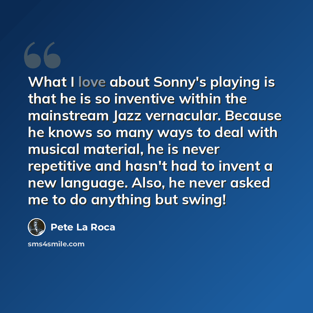 “What I love about Sonny's playing is that he is so inventive within the mainstream Jazz vernacular. Because he knows so many ways to deal with musical material, he is never repetitive and hasn't had to invent a new language. Also, he never asked me to do anything but swing!” quote by Pete La Roca