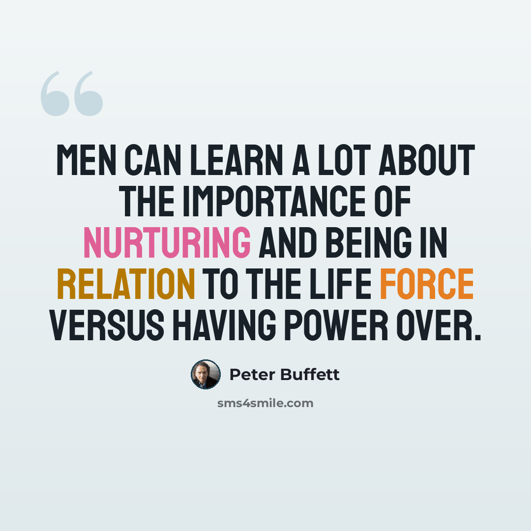 “Men can learn a lot about the importance of nurturing and being in relation to the life force versus having power over.” quote by Peter Buffett