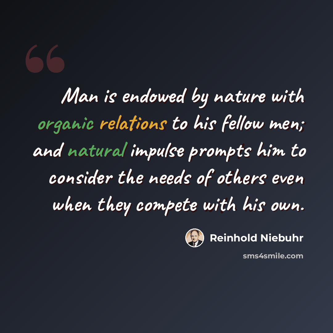 “Man is endowed by nature with organic relations to his fellow men; and natural impulse prompts him to consider the needs of others even when they compete with his own.” quote by Reinhold Niebuhr