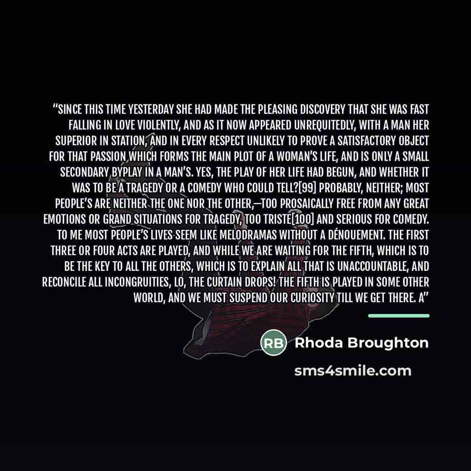“Since this time yesterday she had made the pleasing discovery that she was fast falling in love violently, and as it now appeared unrequitedly, with a man her superior in station, and in every respect unlikely to prove a satisfactory object for that passion which forms the main plot of a woman’s…” quote by Rhoda Broughton