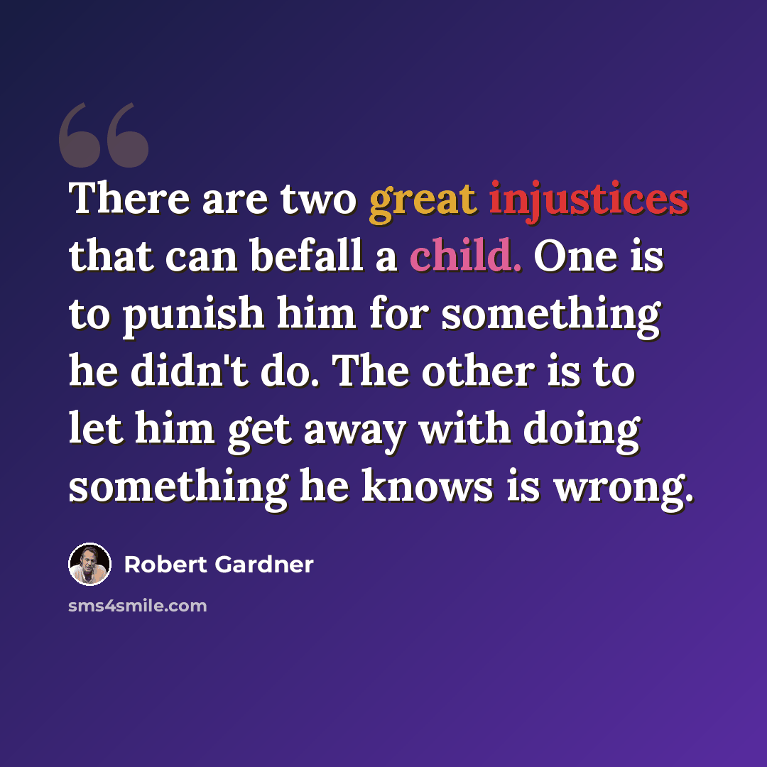 “There are two great injustices that can befall a child. One is to punish him for something he didn't do. The other is to let him get away with doing something he knows is wrong.” quote by Robert Gardner