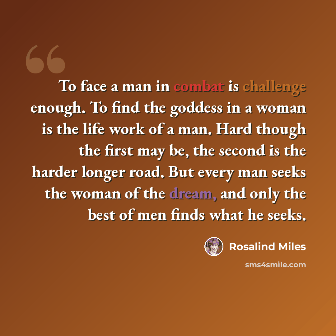 “To face a man in combat is challenge enough. To find the goddess in a woman is the life work of a man. Hard though the first may be, the second is the harder longer road. But every man seeks the woman of the dream, and only the best of men finds what he seeks.” quote by Rosalind Miles