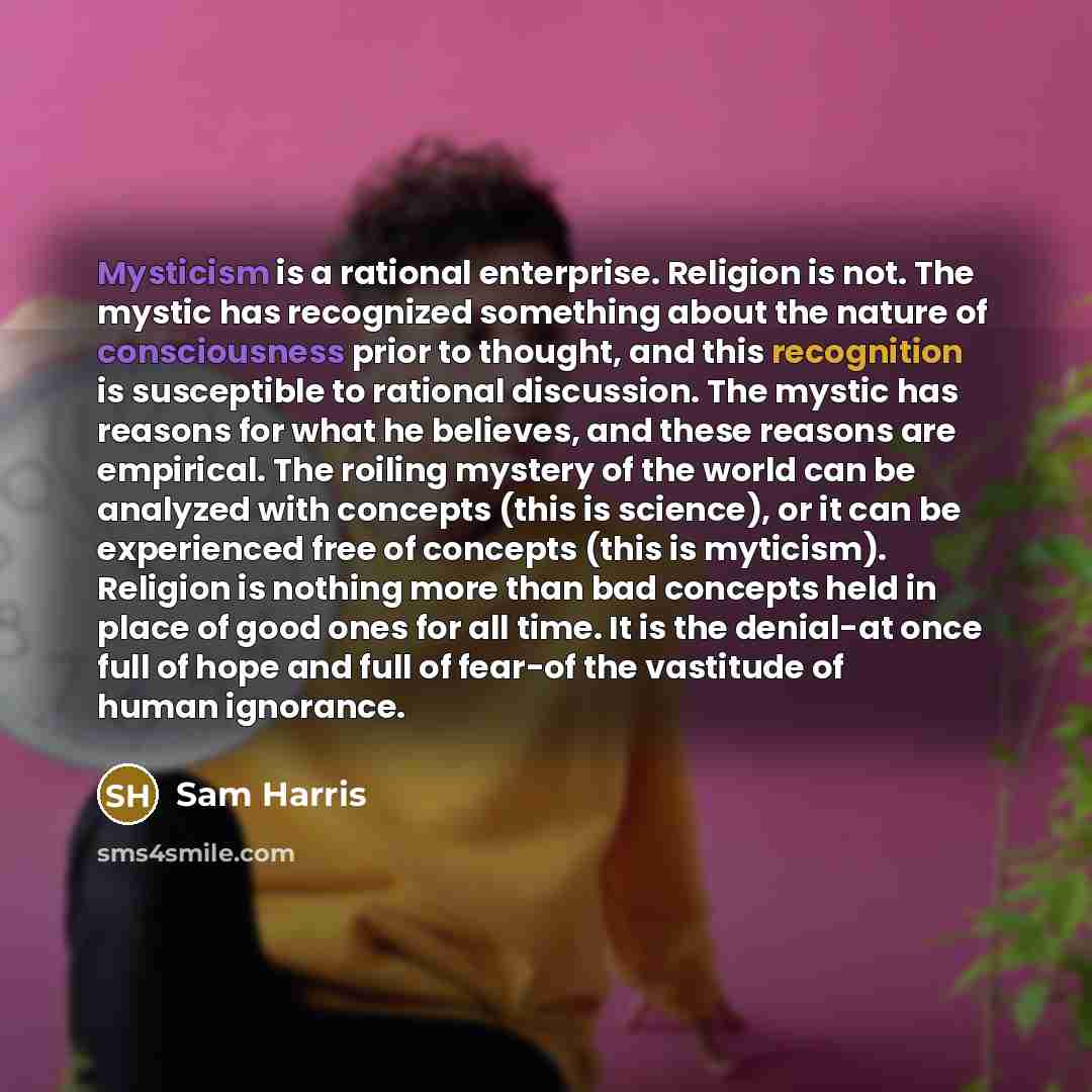 “Mysticism is a rational enterprise. Religion is not. The mystic has recognized something about the nature of consciousness prior to thought, and this recognition is susceptible to rational discussion. The mystic has reasons for what he believes, and these reasons are empirical. The roiling mystery…” quote by Sam Harris