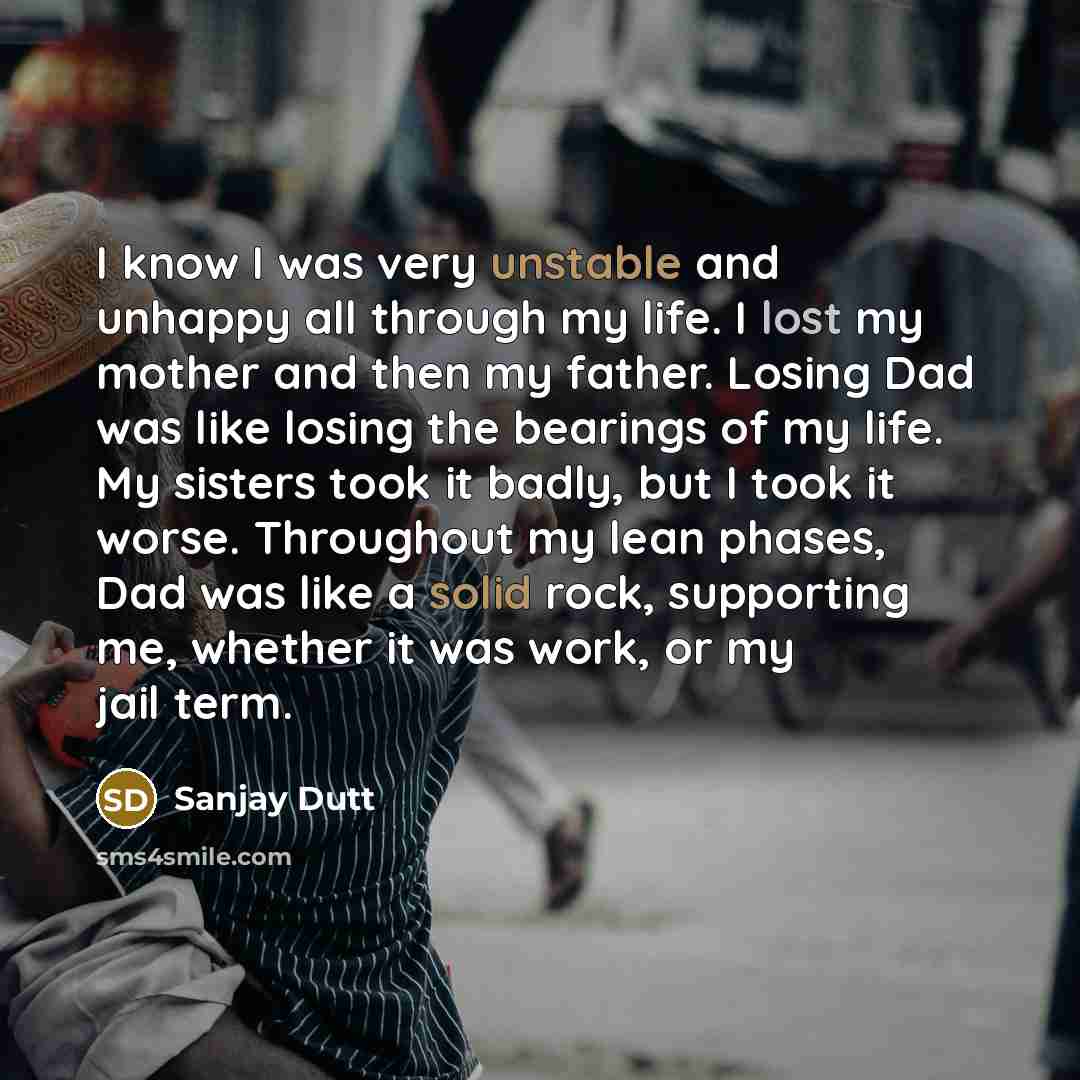 “I know I was very unstable and unhappy all through my life. I lost my mother and then my father. Losing Dad was like losing the bearings of my life. My sisters took it badly, but I took it worse. Throughout my lean phases, Dad was like a solid rock, supporting me, whether it was work, or my jail…” quote by Sanjay Dutt